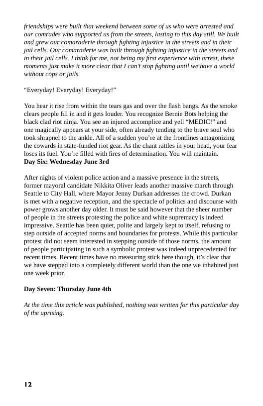 friendships were built that weekend between some of us who were arrested and our comrades who supported us from the strets, lasting to this day still. We built and grew our comaraderie through fighting injustice in the streets and in their jail cells. Our comaraderie was built through fighting injustice in the streets and i their jail cells. I think for me, not being my first experience with arrest, these ‘moments just make it more clear that I can? stop fighting until we have  world withou cops or jails.  “Everyday! Everyday! Everyday!”  You hear i rise from within the tears gas and over the flash bangs. As the smoke clears people fill in and it gets louder. You recognize Bernie Bots helping the black clad riot ninja. You see an injured accomplice and yell “MEDIC!” and ‘one magically appears at your side, often alreadly tending to the brave soul who took shrapnel to the ankle. All o a sudden you’re at the frontlines antagonizing the cowards in state-funded riot gear. As the chant ratles in your head, your fear Toses ts fuel. You’re filled with fires of determination. You will maintain.  Day Six: Wednesday June 3rd  After nights of violent police action and a massive presence in the streets, former mayoral candidate Nikkita Oliver leads another massive march through Seattle to City Hall, where Mayor Jenny Durkan addresses the crowd. Durkan  is met with a negative reception, and the spectacle of politics and discourse with. power grows another day older. It must be said however that the sheer number of people in the streets protesting the police and white supremacy is indeed impressive. Seattle has been quiet, polite and largely kept to itself, refusing to step outside of accepted norms and boundaries for protests. While this particular protest did not seem interested in stepping outside of those norms, the amount of people partcipating in such a symbolic protest was indeed unprecedented for recent times. Recent times have no measuring stick here though, it’s clear that we have stepped into a completely different world than the one we inhabited just one week prior  Day Seven: Thursday June 4th  At the time this article was published, nothing was written for this particular day of the uprising. 